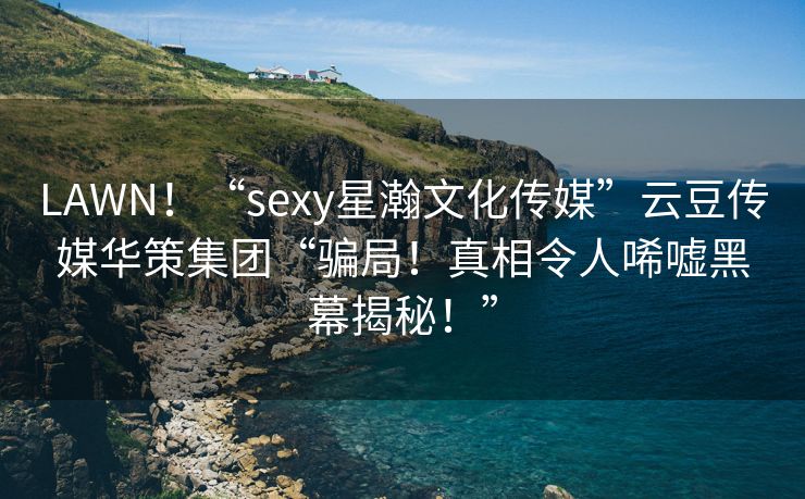 LAWN！“sexy星瀚文化传媒”云豆传媒华策集团“骗局！真相令人唏嘘黑幕揭秘！”