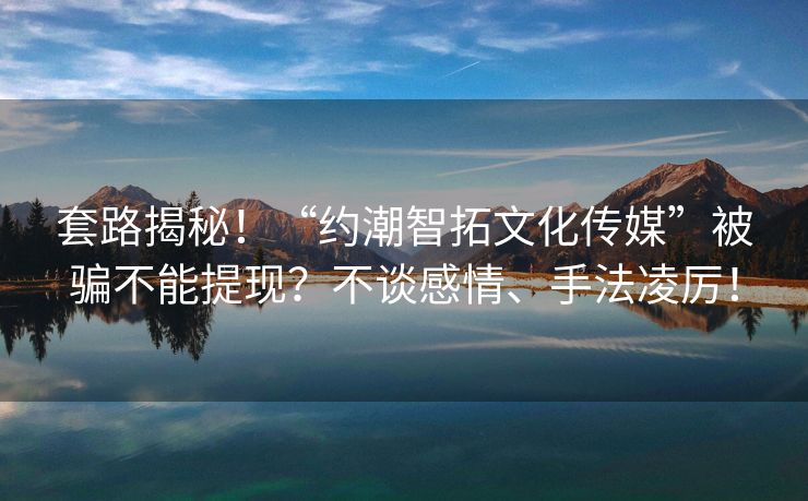 套路揭秘！“约潮智拓文化传媒”被骗不能提现？不谈感情、手法凌厉！