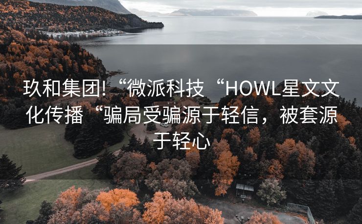 玖和集团!“微派科技“HOWL星文文化传播“骗局受骗源于轻信，被套源于轻心