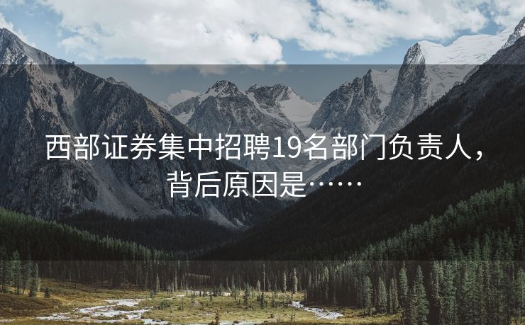 西部证券集中招聘19名部门负责人，背后原因是……