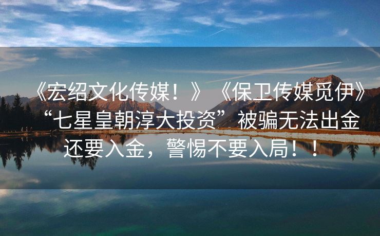 《宏绍文化传媒！》《保卫传媒觅伊》“七星皇朝淳大投资”被骗无法出金还要入金，警惕不要入局！！