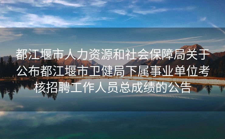 都江堰市人力资源和社会保障局关于公布都江堰市卫健局下属事业单位考核招聘工作人员总成绩的公告