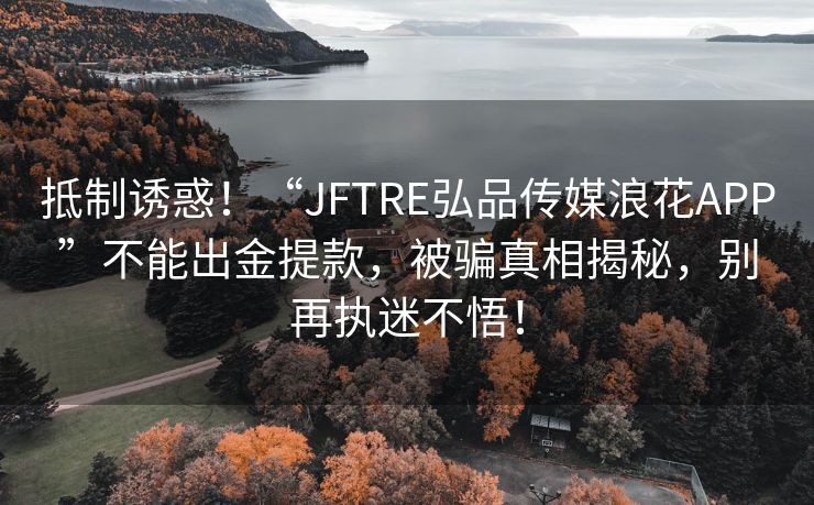 抵制诱惑！“JFTRE弘品传媒浪花APP”不能出金提款，被骗真相揭秘，别再执迷不悟！