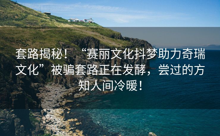 套路揭秘！“赛丽文化抖梦助力奇瑞文化”被骗套路正在发酵，尝过的方知人间冷暖！