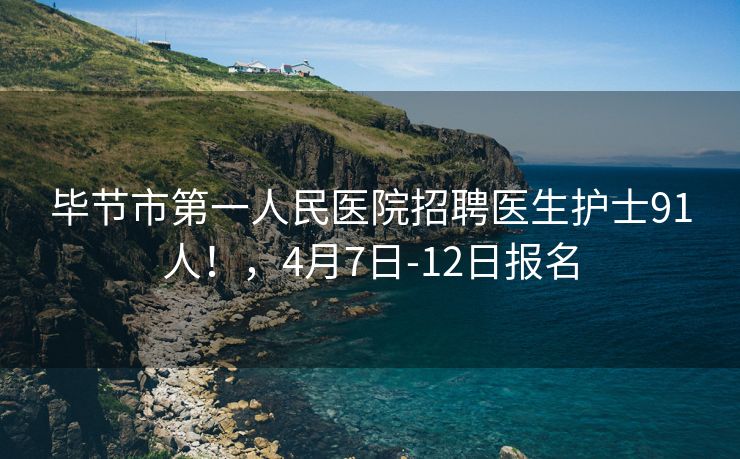 毕节市第一人民医院招聘医生护士91人！，4月7日-12日报名