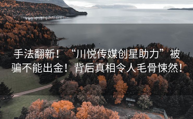 手法翻新！“川悦传媒创星助力”被骗不能出金！背后真相令人毛骨悚然！
