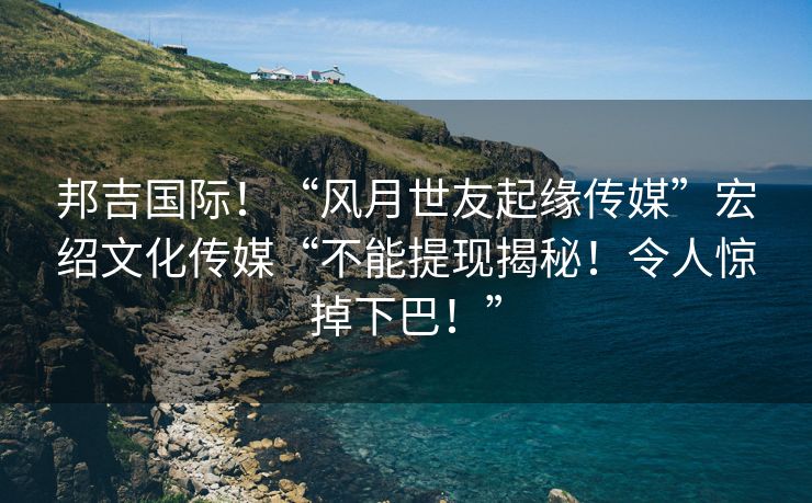 邦吉国际！“风月世友起缘传媒”宏绍文化传媒“不能提现揭秘！令人惊掉下巴！”