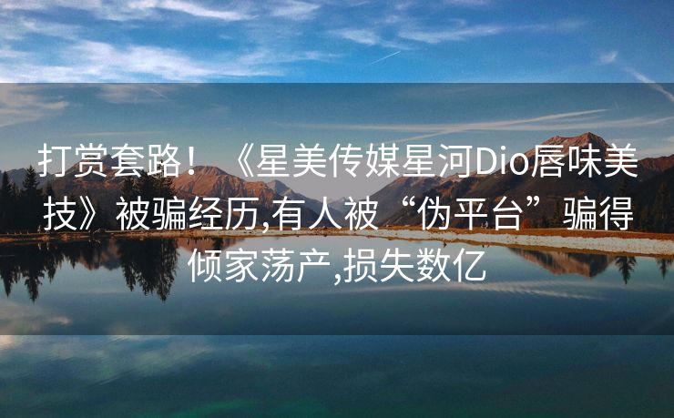 打赏套路！《星美传媒星河Dio唇味美技》被骗经历,有人被“伪平台”骗得倾家荡产,损失数亿
