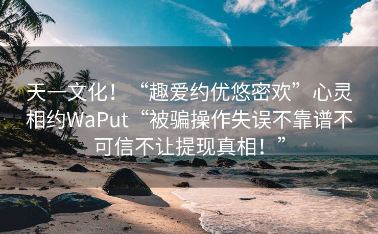 天一文化！“趣爱约优悠密欢”心灵相约WaPut“被骗操作失误不靠谱不可信不让提现真相！”