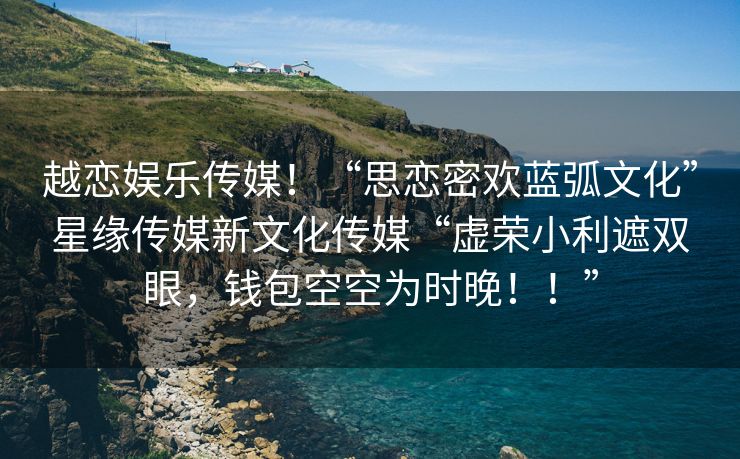 越恋娱乐传媒！“思恋密欢蓝弧文化”星缘传媒新文化传媒“虚荣小利遮双眼，钱包空空为时晚！！”