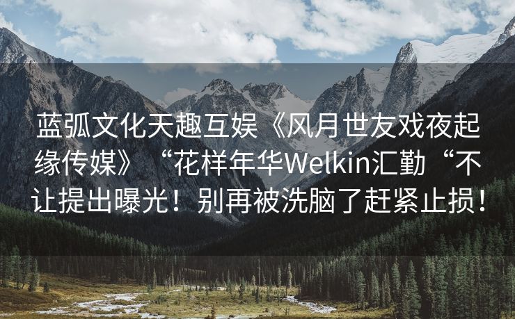 蓝弧文化天趣互娱《风月世友戏夜起缘传媒》“花样年华Welkin汇勤“不让提出曝光！别再被洗脑了赶紧止损！
