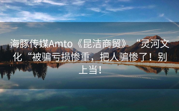 海豚传媒Amto《昆洁商贸》“灵河文化“被骗亏损惨重，把人骗惨了！别上当！