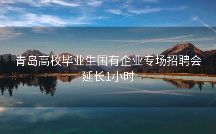 青岛高校毕业生国有企业专场招聘会延长1小时