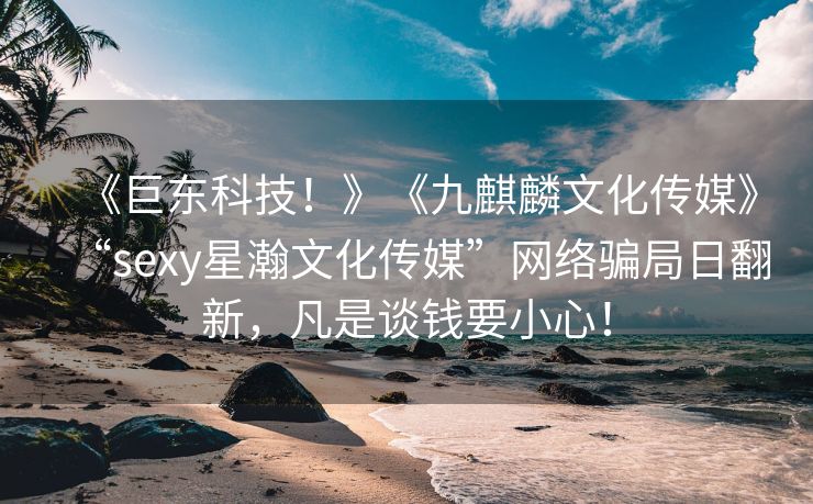 《巨东科技！》《九麒麟文化传媒》“sexy星瀚文化传媒”网络骗局日翻新，凡是谈钱要小心！
