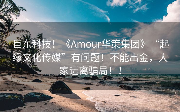 巨东科技！《Amour华策集团》“起缘文化传媒”有问题！不能出金，大家远离骗局！！