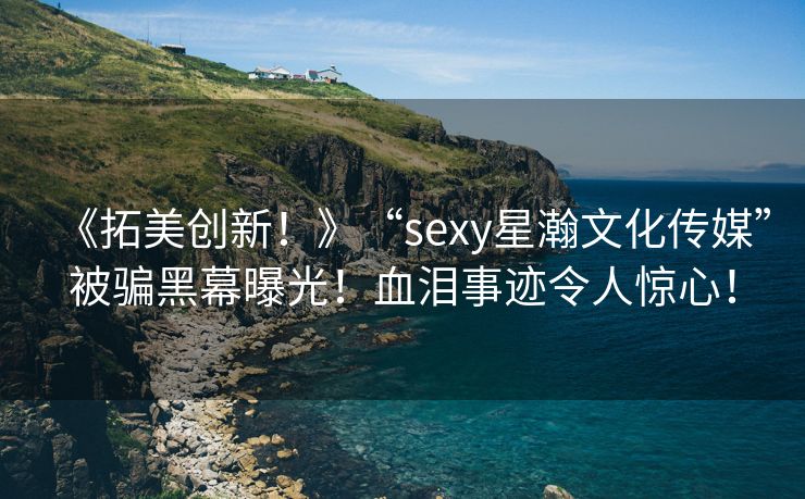 《拓美创新！》“sexy星瀚文化传媒”被骗黑幕曝光！血泪事迹令人惊心！