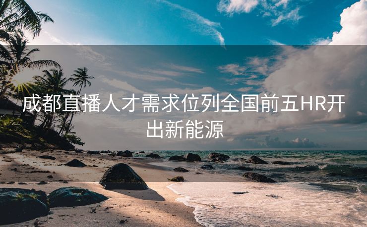成都直播人才需求位列全国前五HR开出新能源