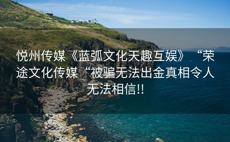 悦州传媒《蓝弧文化天趣互娱》“荣途文化传媒“被骗无法出金真相令人无法相信!!