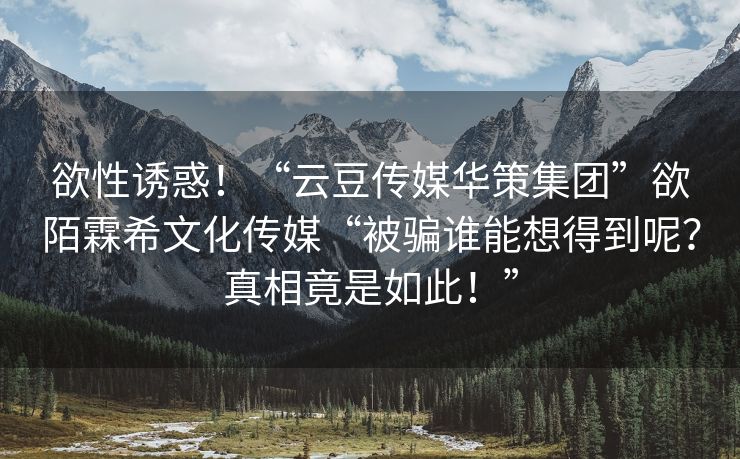 欲性诱惑！“云豆传媒华策集团”欲陌霖希文化传媒“被骗谁能想得到呢？真相竟是如此！”