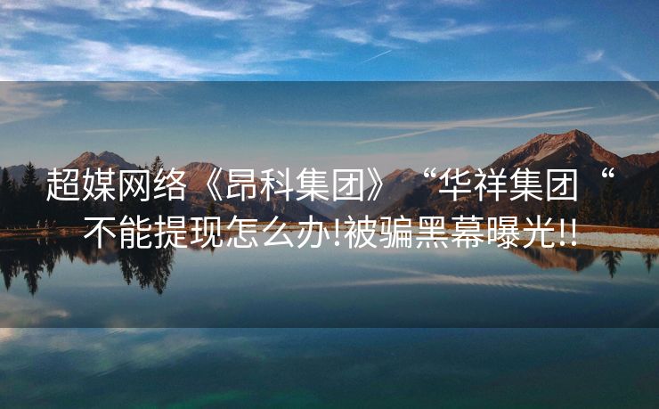 超媒网络《昂科集团》“华祥集团“不能提现怎么办!被骗黑幕曝光!!