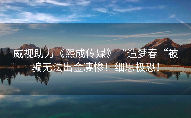 威视助力《熙成传媒》“造梦春“被骗无法出金凄惨！细思极恐！