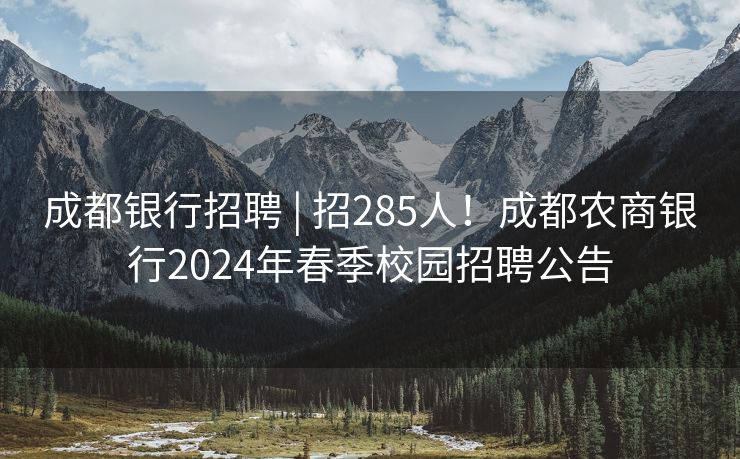 成都银行招聘 | 招285人！成都农商银行2024年春季校园招聘公告