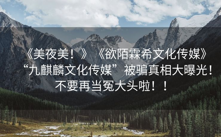 《美夜美！》《欲陌霖希文化传媒》“九麒麟文化传媒”被骗真相大曝光！不要再当冤大头啦！！