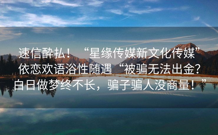速信酔払！“星缘传媒新文化传媒”依恋欢语浴性随遇“被骗无法出金？白日做梦终不长，骗子骗人没商量！”