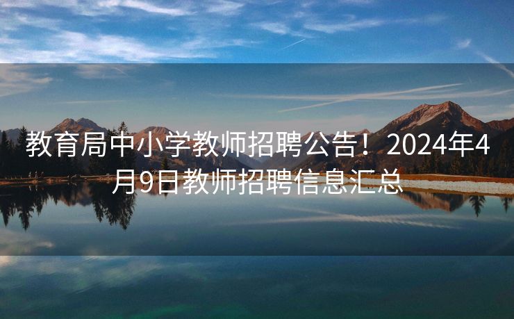 教育局中小学教师招聘公告！2024年4月9日教师招聘信息汇总