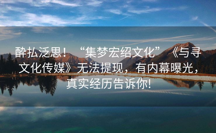 酔払泛思！“集梦宏绍文化”《与寻文化传媒》无法提现，有内幕曝光，真实经历告诉你!