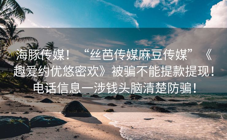 海豚传媒！“丝芭传媒麻豆传媒”《趣爱约优悠密欢》被骗不能提款提现！电话信息一涉钱头脑清楚防骗！