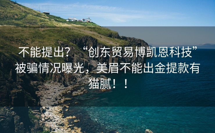 不能提出？“创东贸易博凯恩科技”被骗情况曝光，美眉不能出金提款有猫腻！！