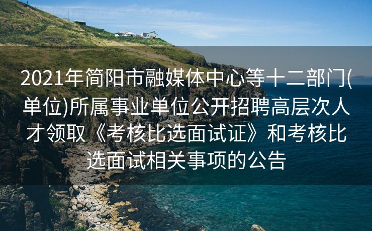 2021年简阳市融媒体中心等十二部门(单位)所属事业单位公开招聘高层次人才领取《考核比选面试证》和考核比选面试相关事项的公告