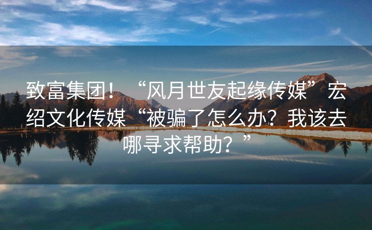 致富集团！“风月世友起缘传媒”宏绍文化传媒“被骗了怎么办？我该去哪寻求帮助？”