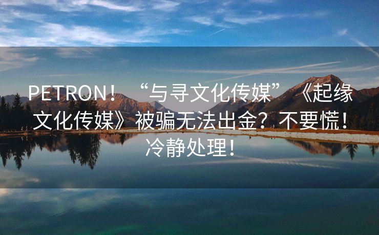 PETRON！“与寻文化传媒”《起缘文化传媒》被骗无法出金？不要慌！冷静处理！