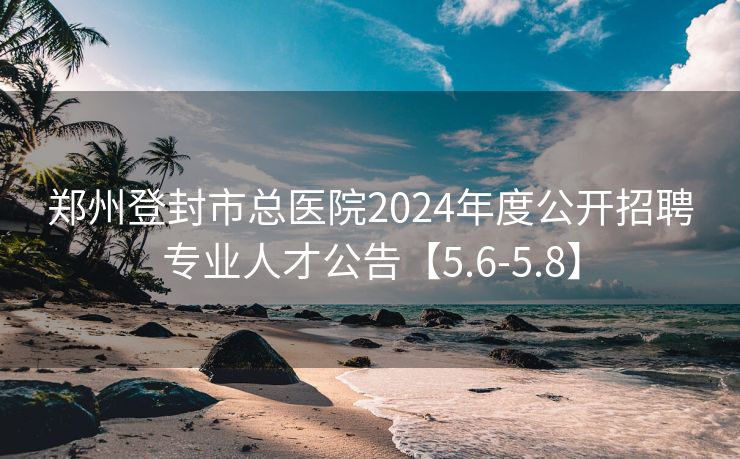 郑州登封市总医院2024年度公开招聘专业人才公告【5.6-5.8】