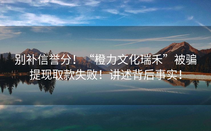 别补信誉分！“橙力文化瑞禾”被骗提现取款失败！讲述背后事实！