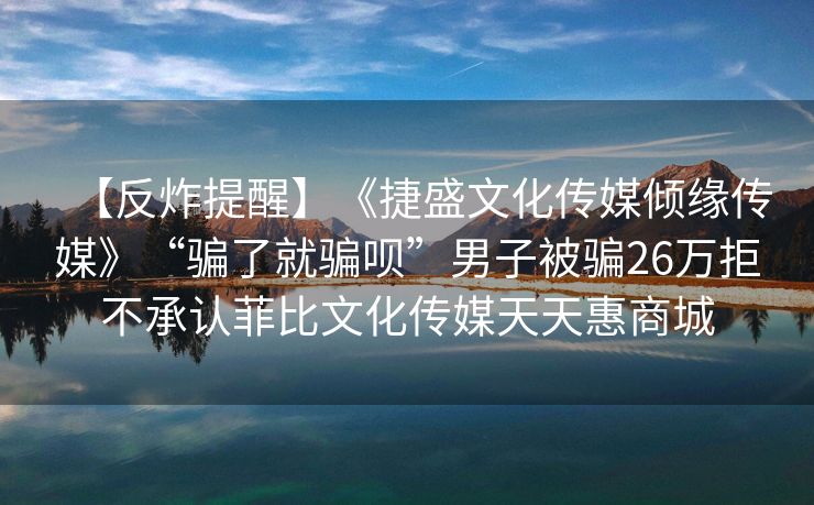 【反炸提醒】《捷盛文化传媒倾缘传媒》“骗了就骗呗”男子被骗26万拒不承认菲比文化传媒天天惠商城