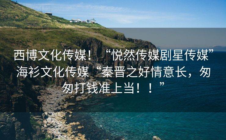 西博文化传媒！“悦然传媒剧星传媒”海衫文化传媒“秦晋之好情意长，匆匆打钱准上当！！”