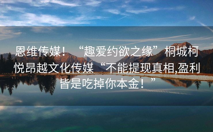 恩维传媒！“趣爱约欲之缘”桐城柯悦昂越文化传媒“不能提现真相,盈利皆是吃掉你本金！”