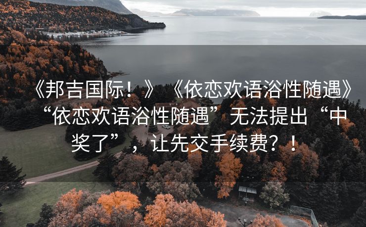《邦吉国际！》《依恋欢语浴性随遇》“依恋欢语浴性随遇”无法提出“中奖了”，让先交手续费？！