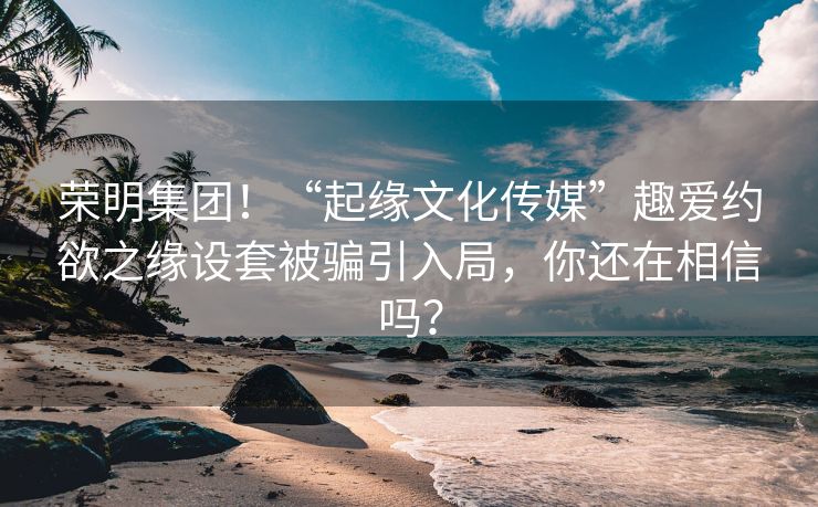 荣明集团！“起缘文化传媒”趣爱约欲之缘设套被骗引入局，你还在相信吗？