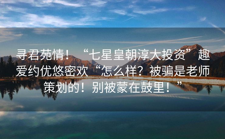 寻君苑情！“七星皇朝淳大投资”趣爱约优悠密欢“怎么样？被骗是老师策划的！别被蒙在鼓里！”