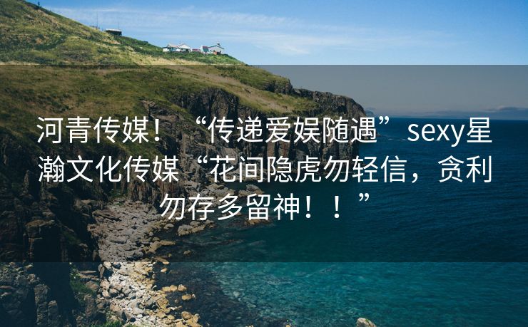 河青传媒！“传递爱娱随遇”sexy星瀚文化传媒“花间隐虎勿轻信，贪利勿存多留神！！”