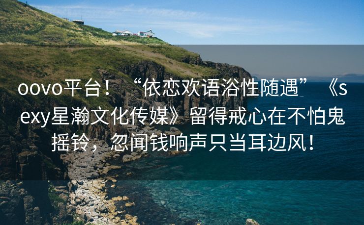 oovo平台！“依恋欢语浴性随遇”《sexy星瀚文化传媒》留得戒心在不怕鬼摇铃，忽闻钱响声只当耳边风！