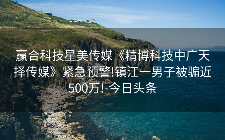 赢合科技星美传媒《精博科技中广天择传媒》紧急预警!镇江一男子被骗近500万!-今日头条