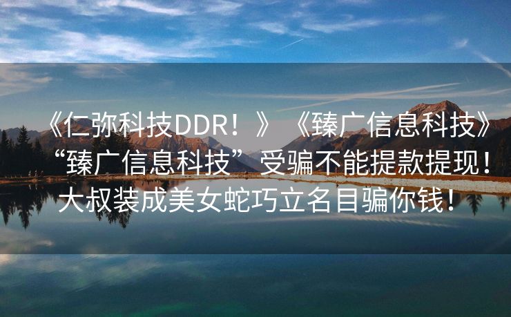《仁弥科技DDR！》《臻广信息科技》“臻广信息科技”受骗不能提款提现！大叔装成美女蛇巧立名目骗你钱！