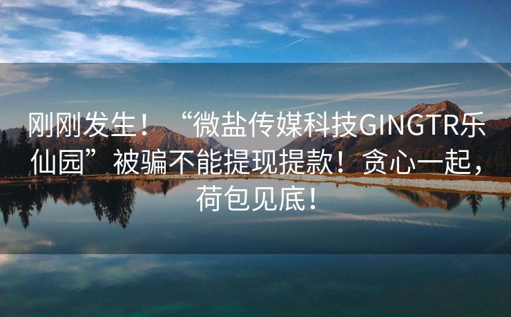 刚刚发生！“微盐传媒科技GINGTR乐仙园”被骗不能提现提款！贪心一起，荷包见底！