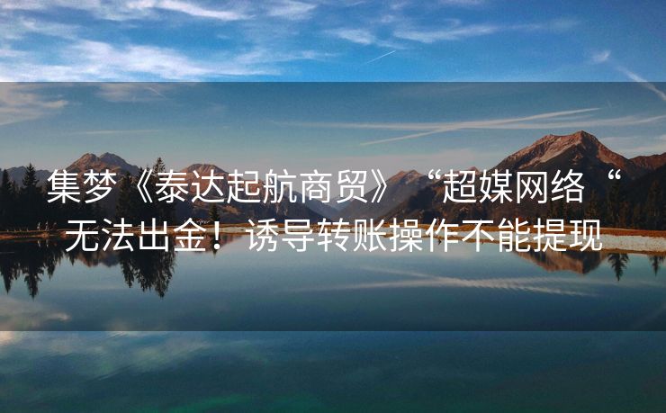 集梦《泰达起航商贸》“超媒网络“无法出金！诱导转账操作不能提现