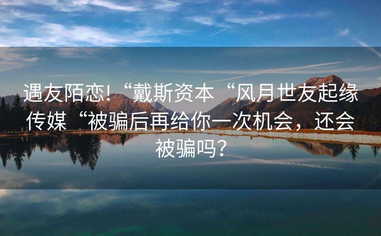 遇友陌恋!“戴斯资本“风月世友起缘传媒“被骗后再给你一次机会，还会被骗吗？